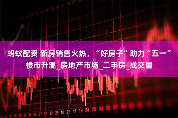 蚂蚁配资 新房销售火热，“好房子”助力“五一”楼市升温_房地产市场_二手房_成交量