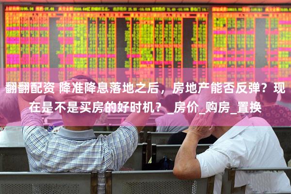 翻翻配资 降准降息落地之后，房地产能否反弹？现在是不是买房的好时机？_房价_购房_置换