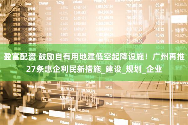 盈富配资 鼓励自有用地建低空起降设施！广州再推27条惠企利民新措施_建设_规划_企业