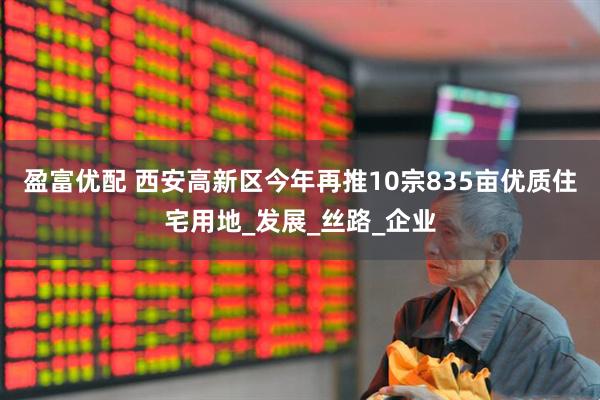 盈富优配 西安高新区今年再推10宗835亩优质住宅用地_发展_丝路_企业