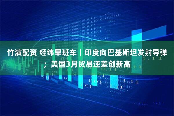 竹演配资 经纬早班车｜印度向巴基斯坦发射导弹；美国3月贸易逆差创新高