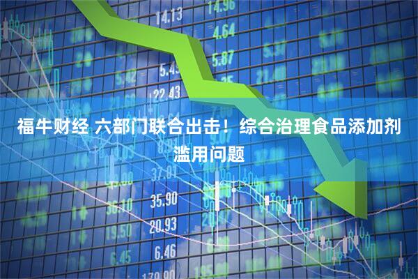 福牛财经 六部门联合出击！综合治理食品添加剂滥用问题