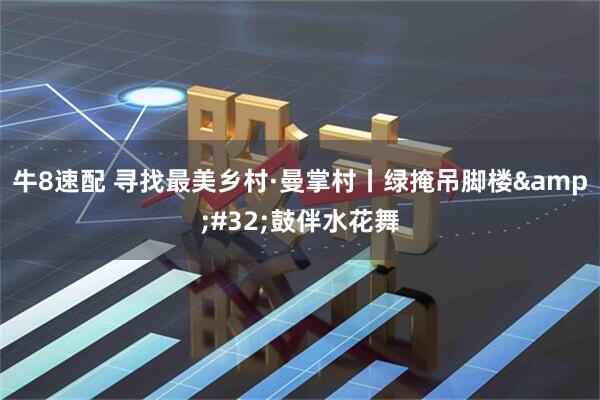 牛8速配 寻找最美乡村·曼掌村丨绿掩吊脚楼&#32;鼓伴水花舞