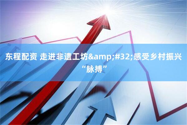 东程配资 走进非遗工坊&#32;感受乡村振兴“脉搏”