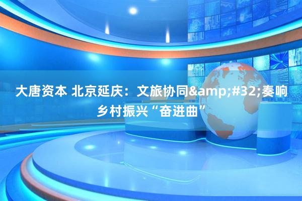 大唐资本 北京延庆：文旅协同&#32;奏响乡村振兴“奋进曲”