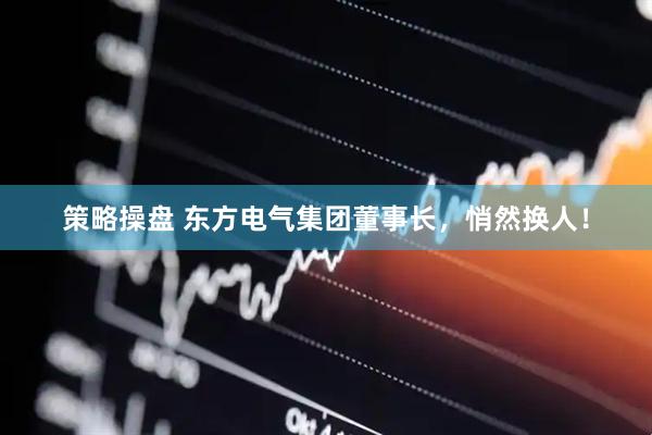策略操盘 东方电气集团董事长，悄然换人！