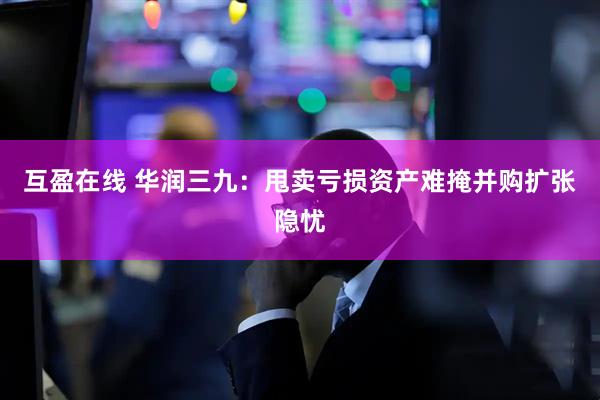互盈在线 华润三九：甩卖亏损资产难掩并购扩张隐忧