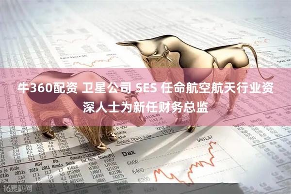 牛360配资 卫星公司 SES 任命航空航天行业资深人士为新任财务总监