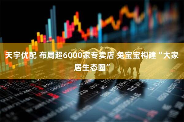 天宇优配 布局超6000家专卖店 兔宝宝构建“大家居生态圈”