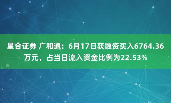 星合证券 广和通：6月17日获融资买入6764.36万元，占当日流入资金比例为22.53%