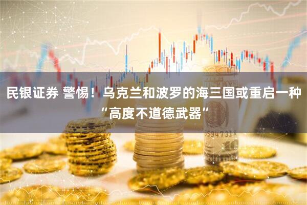 民银证券 警惕！乌克兰和波罗的海三国或重启一种“高度不道德武器”