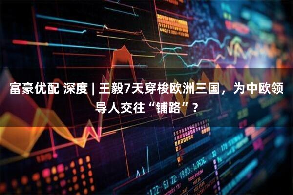 富豪优配 深度 | 王毅7天穿梭欧洲三国，为中欧领导人交往“铺路”？