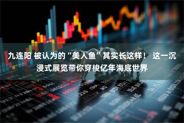九连阳 被认为的“美人鱼”其实长这样！ 这一沉浸式展览带你穿梭亿年海底世界