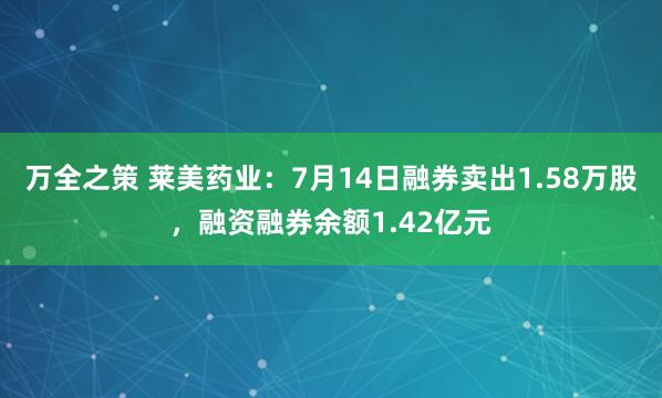万全之策 莱美药业：7月14日融券卖出1.58万股，融资融券余额1.42亿元