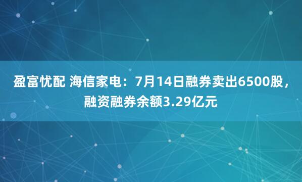 盈富忧配 海信家电：7月14日融券卖出6500股，融资融券余额3.29亿元