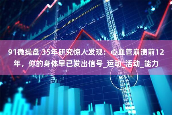 91微操盘 35年研究惊人发现：心血管崩溃前12年，你的身体早已发出信号_运动_活动_能力