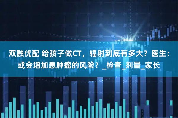 双融优配 给孩子做CT，辐射到底有多大？医生：或会增加患肿瘤的风险？_检查_剂量_家长