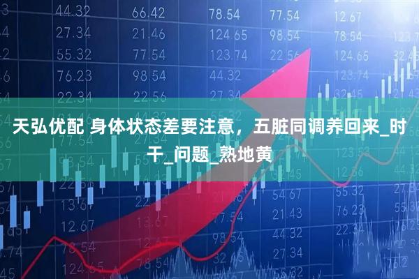 天弘优配 身体状态差要注意，五脏同调养回来_时干_问题_熟地黄
