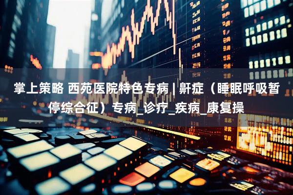 掌上策略 西苑医院特色专病 | 鼾症（睡眠呼吸暂停综合征）专病_诊疗_疾病_康复操