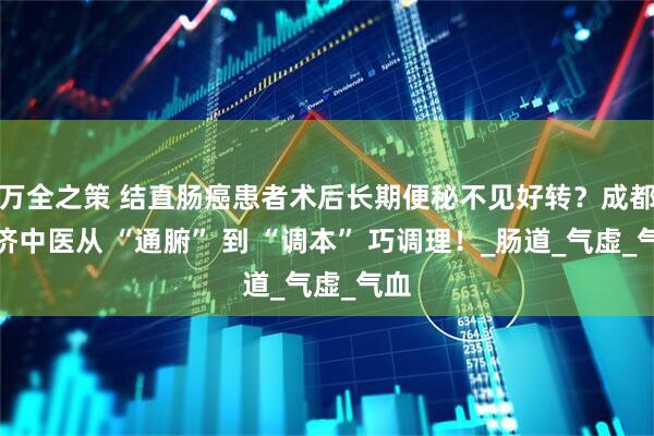万全之策 结直肠癌患者术后长期便秘不见好转？成都普济中医从 “通腑” 到 “调本” 巧调理！_肠道_气虚_气血