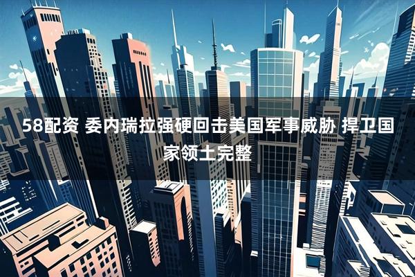 58配资 委内瑞拉强硬回击美国军事威胁 捍卫国家领土完整