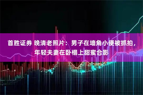 首胜证券 晚清老照片：男子在墙角小便被抓拍，年轻夫妻在卧榻上甜蜜合影