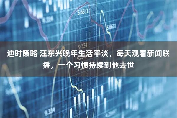 迪时策略 汪东兴晚年生活平淡，每天观看新闻联播，一个习惯持续到他去世