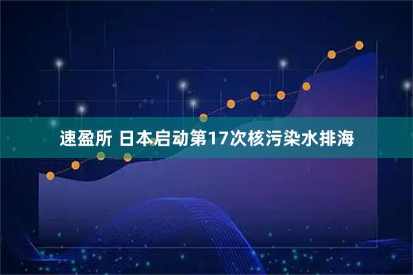 速盈所 日本启动第17次核污染水排海