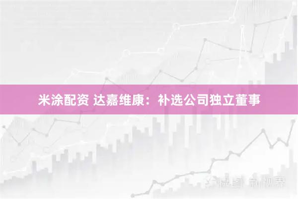 米涂配资 达嘉维康：补选公司独立董事