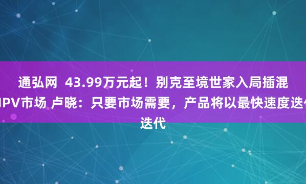 通弘网 43.99万元起!别克至境世家入局插混MPV市场 卢晓:只要市场需要,产品将以最快速度迭代