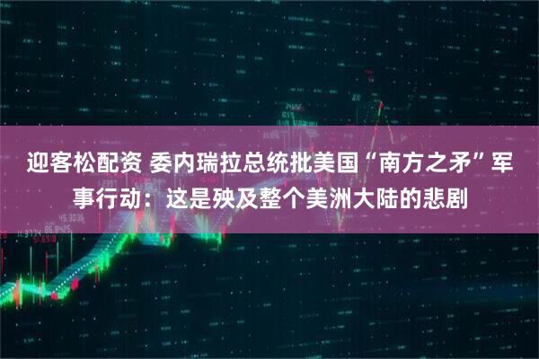 迎客松配资 委内瑞拉总统批美国“南方之矛”军事行动:这是殃及整个美洲大陆的悲剧