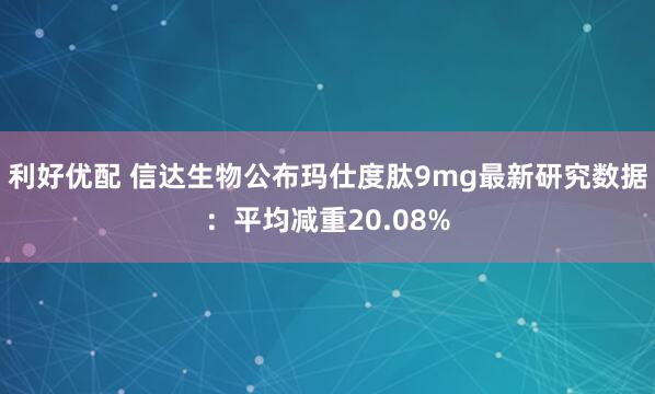 利好优配 信达生物公布玛仕度肽9mg最新研究数据:平均减重20.08%