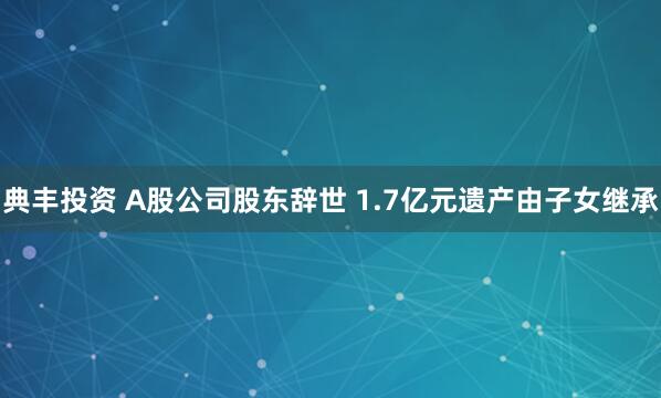 典丰投资 A股公司股东辞世 1.7亿元遗产由子女继承