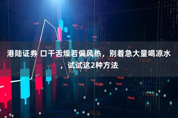 港陆证券 口干舌燥若偏风热,别着急大量喝凉水,试试这2种方法
