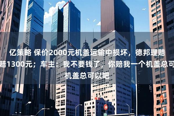 亿策略 保价2000元机盖运输中损坏，德邦理赔只肯赔1300元；车主：我不要钱了，你赔我一个机盖总可以吧