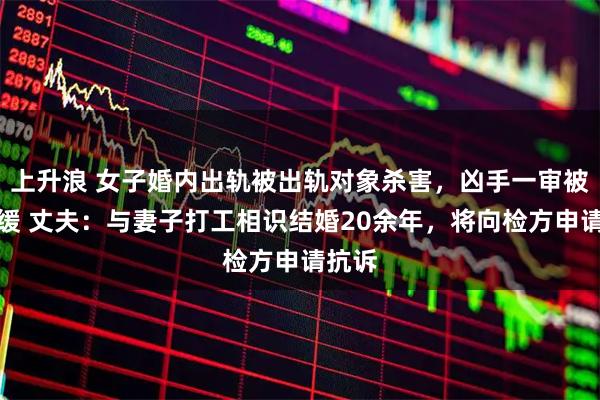 上升浪 女子婚内出轨被出轨对象杀害，凶手一审被判死缓 丈夫：与妻子打工相识结婚20余年，将向检方申请抗诉