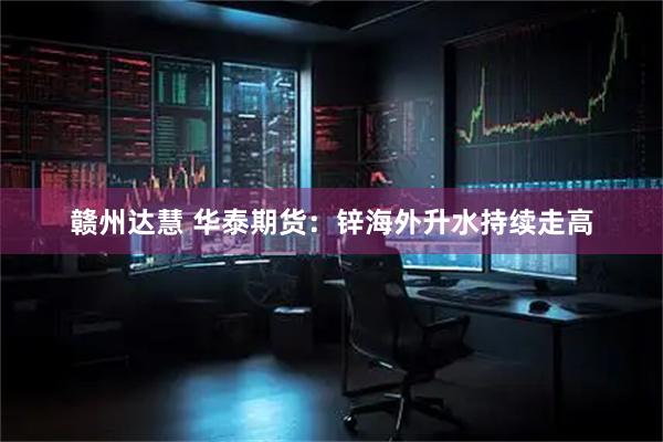 赣州达慧 华泰期货：锌海外升水持续走高